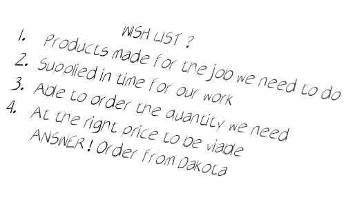 WISH LIST ?

1.    Products made for the job we need to do

2.  Supplied in time for our work

3.  Able to order the quantity we need

4.   At the right price to be viable
      ANSWER ! Order from Dakota